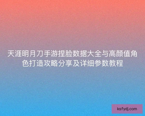 天涯明月刀手游捏脸数据大全与高颜值角色打造攻略分享及详细参数教程