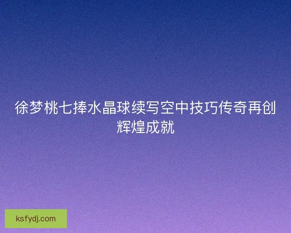 徐梦桃七捧水晶球续写空中技巧传奇再创辉煌成就