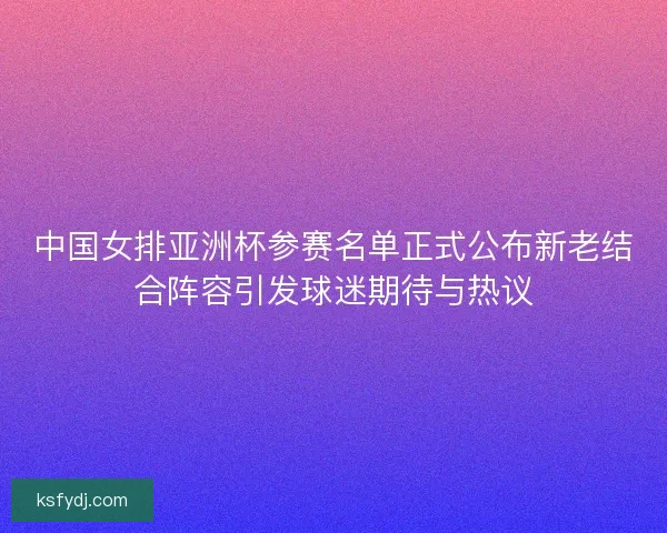 中国女排亚洲杯参赛名单正式公布新老结合阵容引发球迷期待与热议 中国女排亚洲杯参赛名单正式公布新老结合阵容引发球迷期待与热议