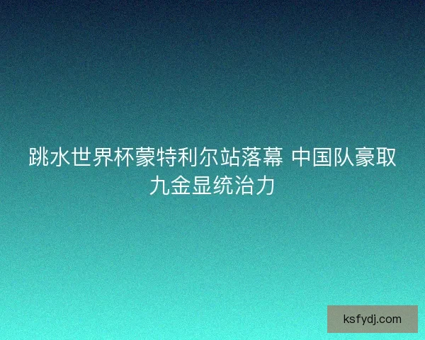 跳水世界杯蒙特利尔站落幕 中国队豪取九金显统治力 跳水世界杯蒙特利尔站落幕 中国队豪取九金显统治力