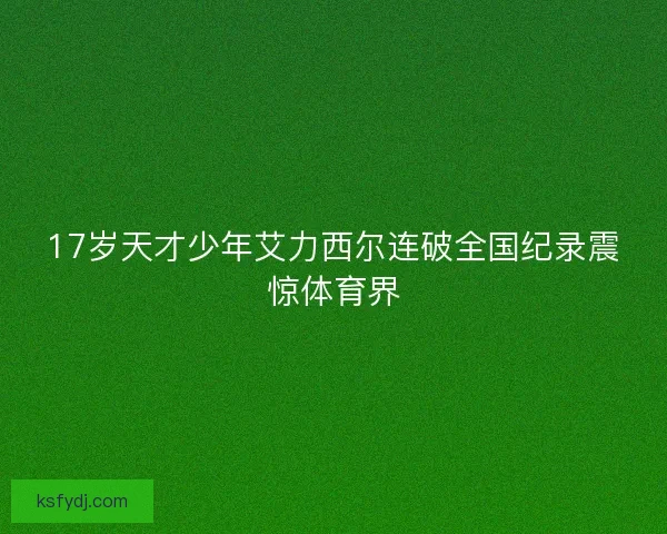 17岁天才少年艾力西尔连破全国纪录震惊体育界 17岁天才少年艾力西尔连破全国纪录震惊体育界
