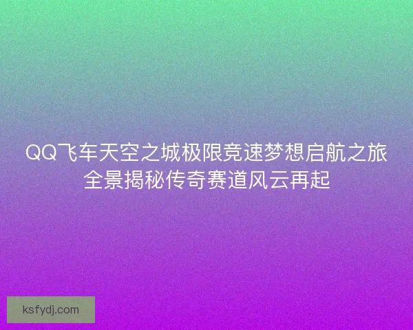 QQ飞车天空之城极限竞速梦想启航之旅全景揭秘传奇赛道风云再起 QQ飞车天空之城极限竞速梦想启航之旅全景揭秘传奇赛道风云再起