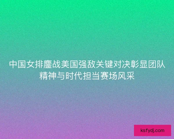中国女排鏖战美国强敌关键对决彰显团队精神与时代担当赛场风采