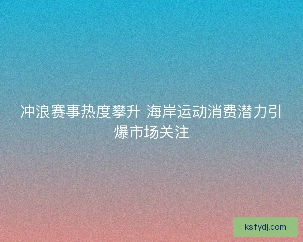 冲浪赛事热度攀升 海岸运动消费潜力引爆市场关注 冲浪赛事热度攀升 海岸运动消费潜力引爆市场关注