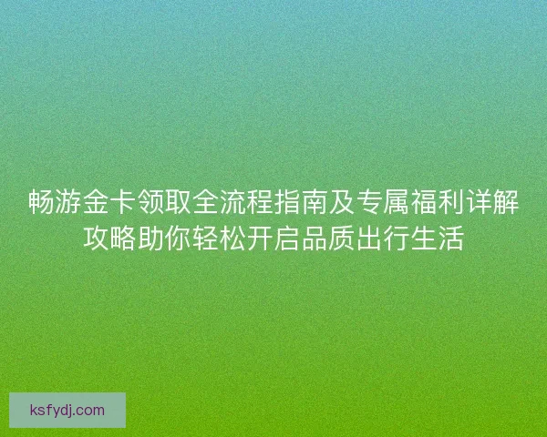 畅游金卡领取全流程指南及专属福利详解攻略助你轻松开启品质出行生活