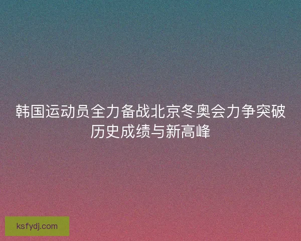 韩国运动员全力备战北京冬奥会力争突破历史成绩与新高峰