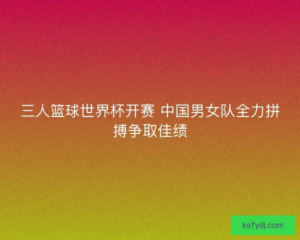 三人篮球世界杯开赛 中国男女队全力拼搏争取佳绩