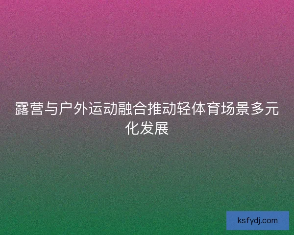 露营与户外运动融合推动轻体育场景多元化发展