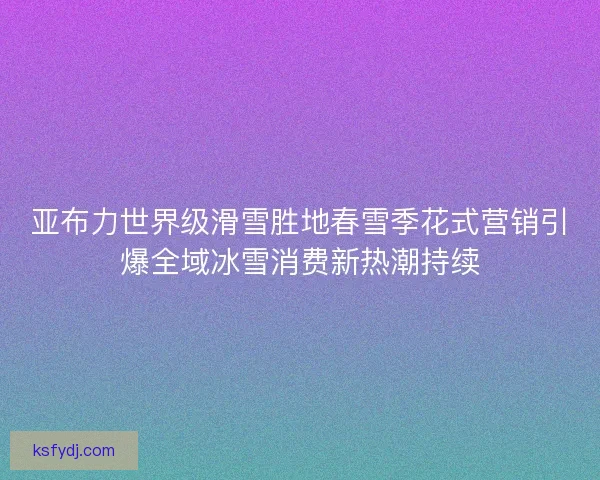 亚布力世界级滑雪胜地春雪季花式营销引爆全域冰雪消费新热潮持续