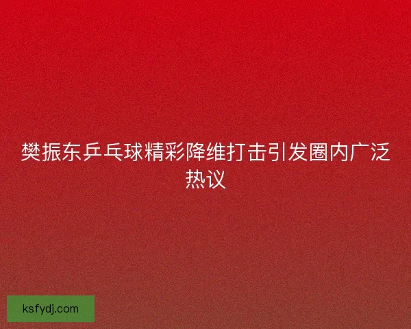 樊振东乒乓球精彩降维打击引发圈内广泛热议