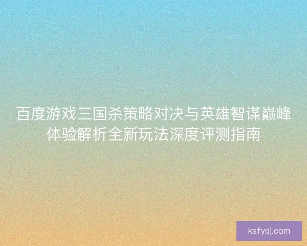 百度游戏三国杀策略对决与英雄智谋巅峰体验解析全新玩法深度评测指南 百度游戏三国杀策略对决与英雄智谋巅峰体验解析全新玩法深度评测指南