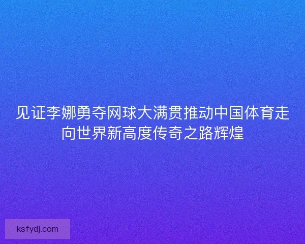 见证李娜勇夺网球大满贯推动中国体育走向世界新高度传奇之路辉煌 见证李娜勇夺网球大满贯推动中国体育走向世界新高度传奇之路辉煌