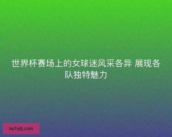 世界杯赛场上的女球迷风采各异 展现各队独特魅力 世界杯赛场上的女球迷风采各异 展现各队独特魅力