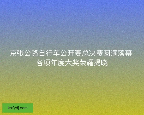 京张公路自行车公开赛总决赛圆满落幕 各项年度大奖荣耀揭晓