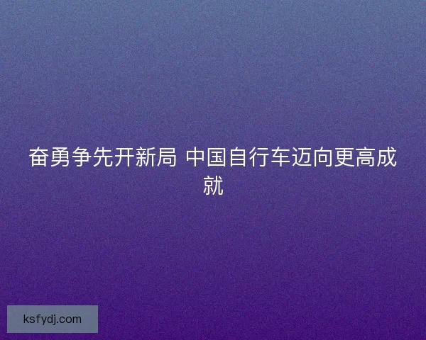 奋勇争先开新局 中国自行车迈向更高成就 奋勇争先开新局 中国自行车迈向更高成就