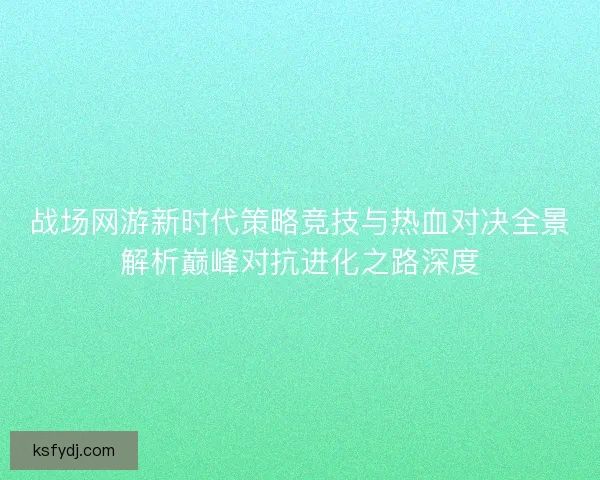 战场网游新时代策略竞技与热血对决全景解析巅峰对抗进化之路深度 战场网游新时代策略竞技与热血对决全景解析巅峰对抗进化之路深度