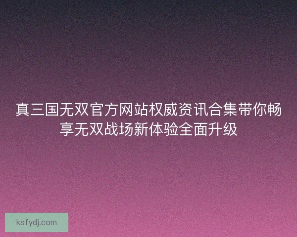 真三国无双官方网站权威资讯合集带你畅享无双战场新体验全面升级