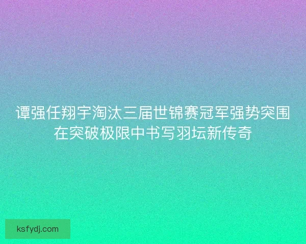 谭强任翔宇淘汰三届世锦赛冠军强势突围在突破极限中书写羽坛新传奇