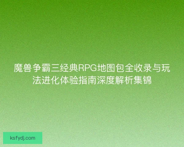 魔兽争霸三经典RPG地图包全收录与玩法进化体验指南深度解析集锦