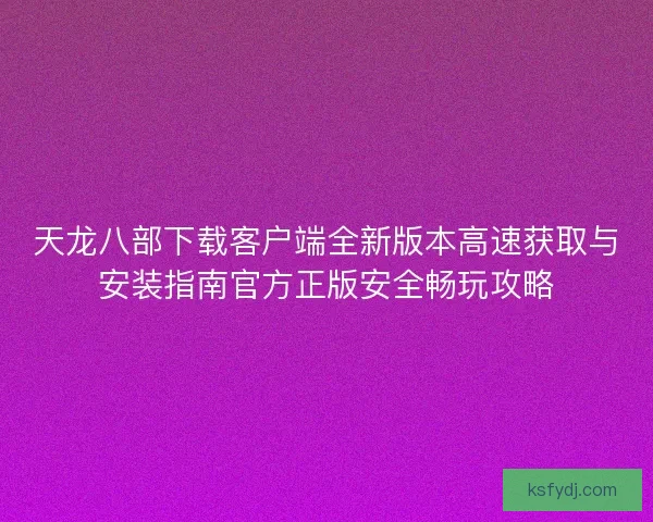 天龙八部下载客户端全新版本高速获取与安装指南官方正版安全畅玩攻略