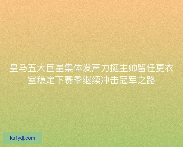 皇马五大巨星集体发声力挺主帅留任更衣室稳定下赛季继续冲击冠军之路