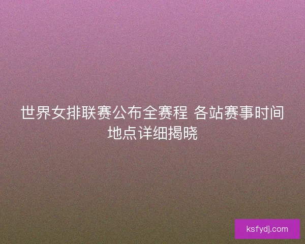 世界女排联赛公布全赛程 各站赛事时间地点详细揭晓