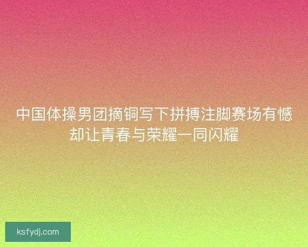 中国体操男团摘铜写下拼搏注脚赛场有憾却让青春与荣耀一同闪耀